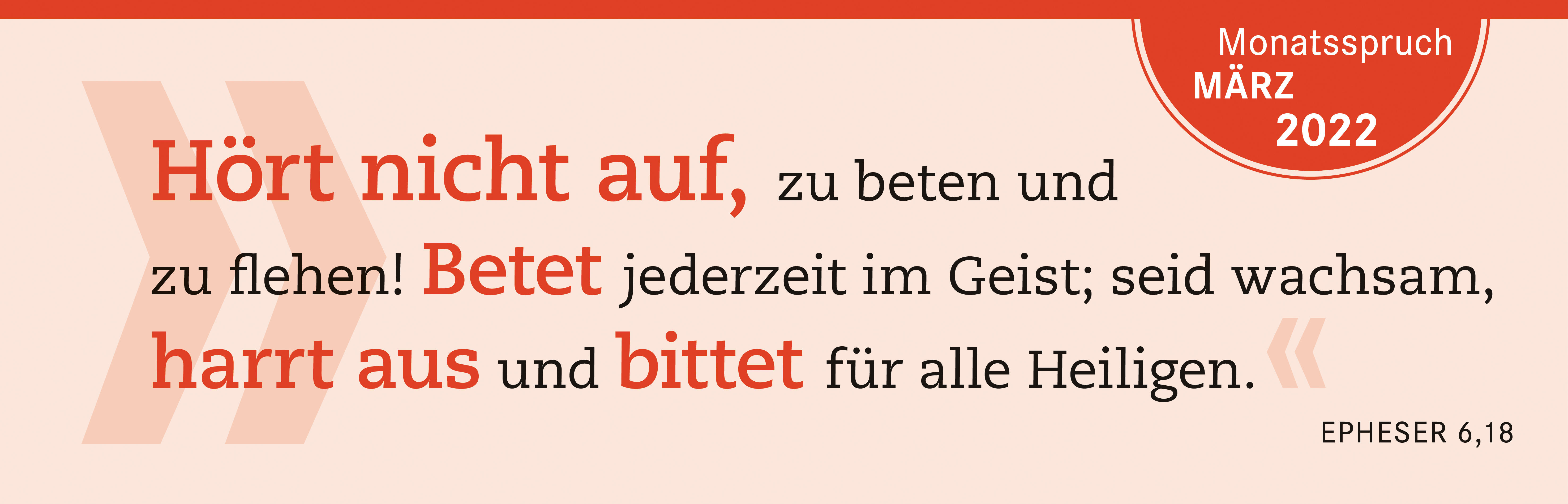 Hört nicht auf zu beten und zu flehen! Betet jederzeit im Geist; seid wachsam, Harrt aus und bittet für alle Heiligen. 