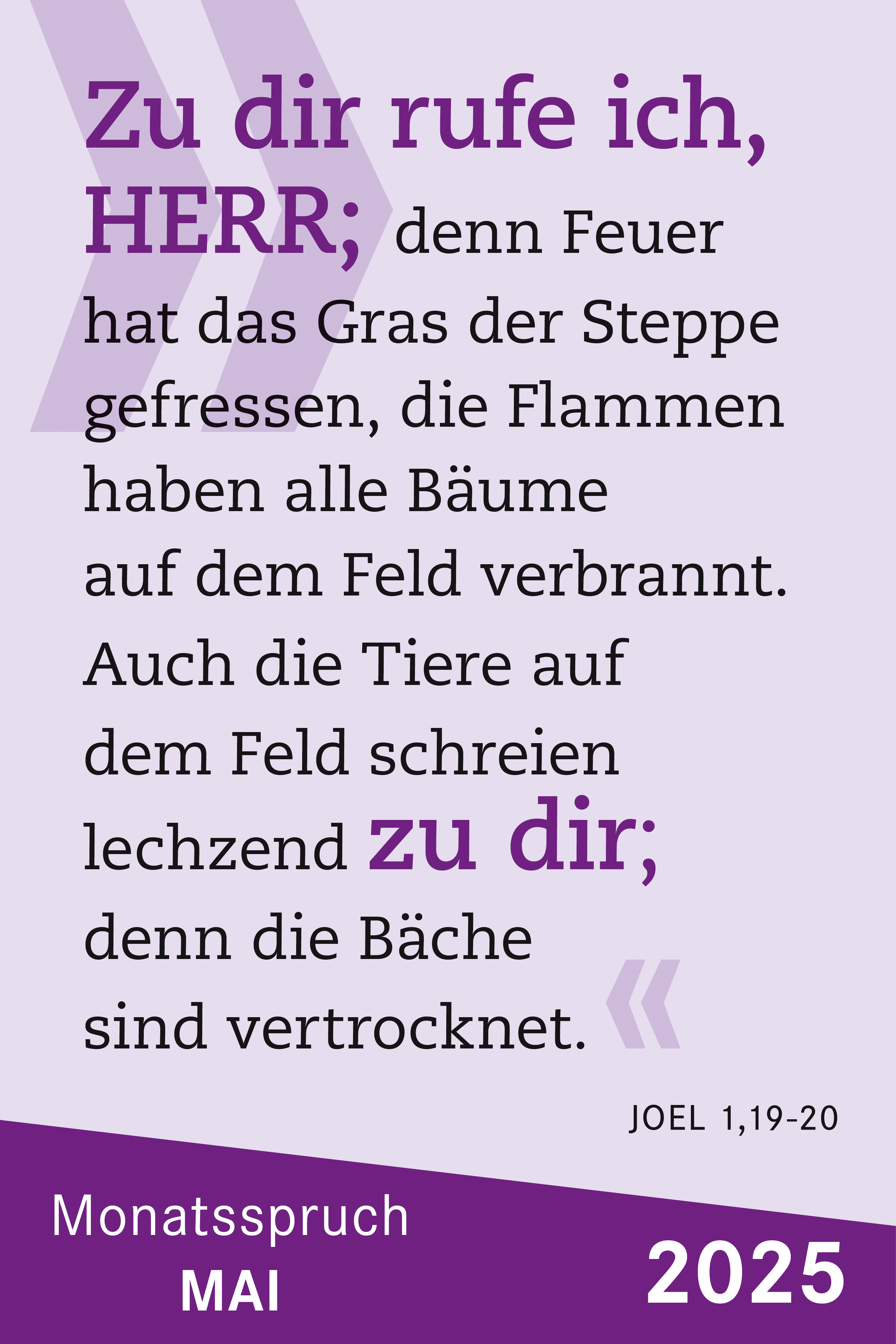 Zu dir rufe ich, HERR; denn Feuer hat das Gras der Steppe gefressen, die Flammen haben alle Bäume auf dem Feld verbrannt. Auch die Tiere auf dem Feld schreien lechzend zu dir; denn die Bäche sind vertrocknet.