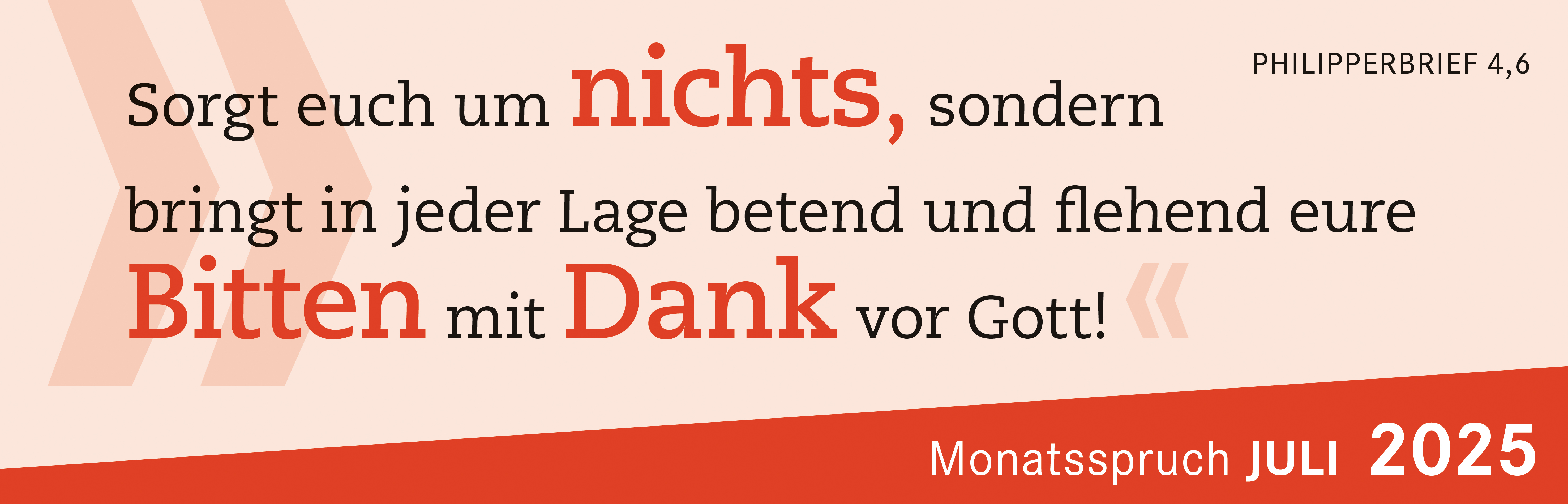 Sorgt euch um nichts, sondern bringt in jeder Lage betend und flehend eure Bitten  mit Dank vor Gott. 